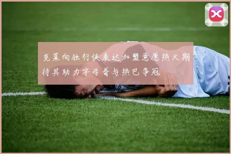 克莱向独行侠表达加盟意愿热火期待其助力字母哥与热巴争冠