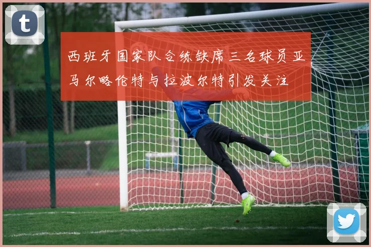 西班牙国家队合练缺席三名球员亚马尔略伦特与拉波尔特引发关注