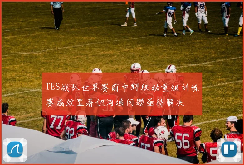 TES战队世界赛前中野联动重组训练赛成效显著但沟通问题亟待解决