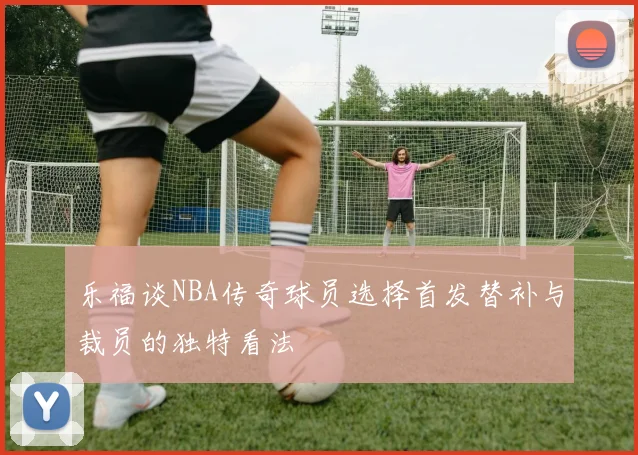 乐福谈NBA传奇球员选择首发替补与裁员的独特看法