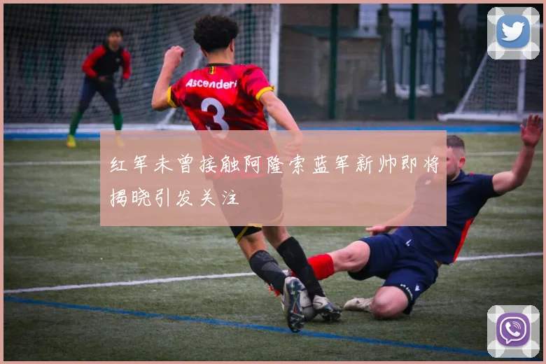 红军未曾接触阿隆索蓝军新帅即将揭晓引发关注