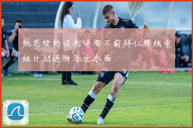 凯恩续约谈判停滞不前拜仁锋线重组计划逐渐浮出水面