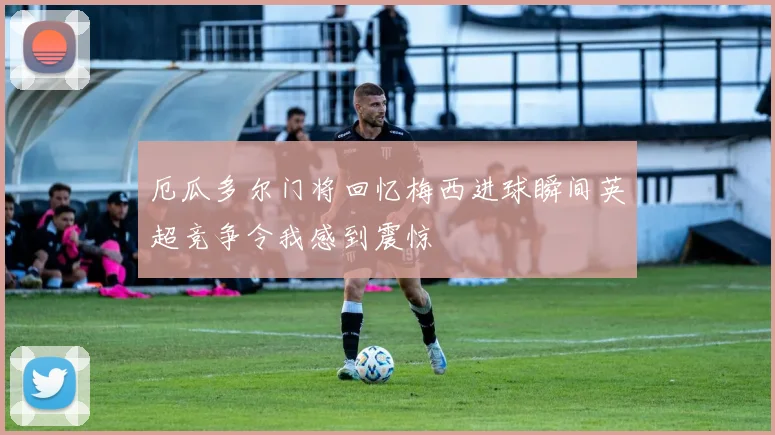 厄瓜多尔门将回忆梅西进球瞬间英超竞争令我感到震惊