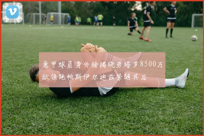 意甲球员身价榜揭晓劳塔罗8500万欧领跑帕斯伊尔迪兹紧随其后