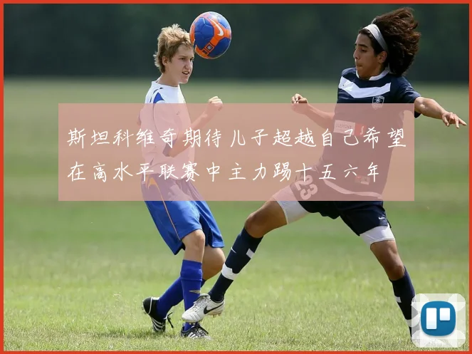 斯坦科维奇期待儿子超越自己希望在高水平联赛中主力踢十五六年
