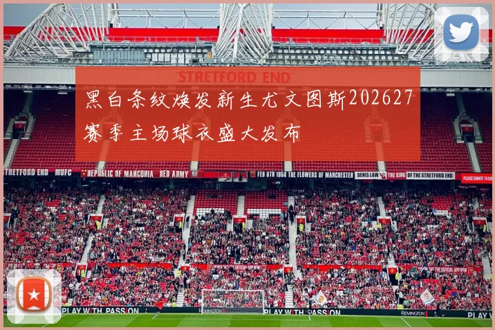 黑白条纹焕发新生尤文图斯202627赛季主场球衣盛大发布