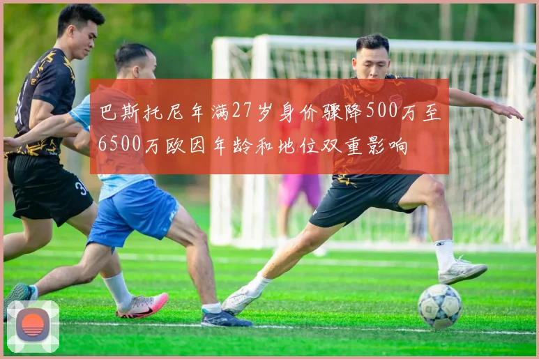 巴斯托尼年满27岁身价骤降500万至6500万欧因年龄和地位双重影响