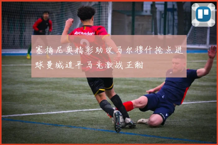 塞梅尼奥精彩助攻马尔穆什抢点进球曼城追平马竞激战正酣