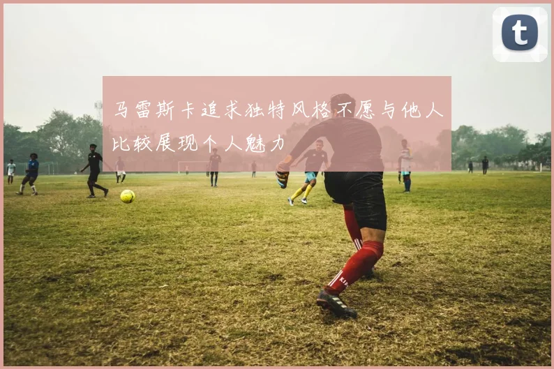 马雷斯卡追求独特风格不愿与他人比较展现个人魅力