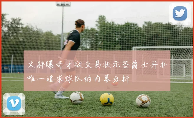 文胖曝奇才欲交易状元签爵士并非唯一追求球队的内幕分析