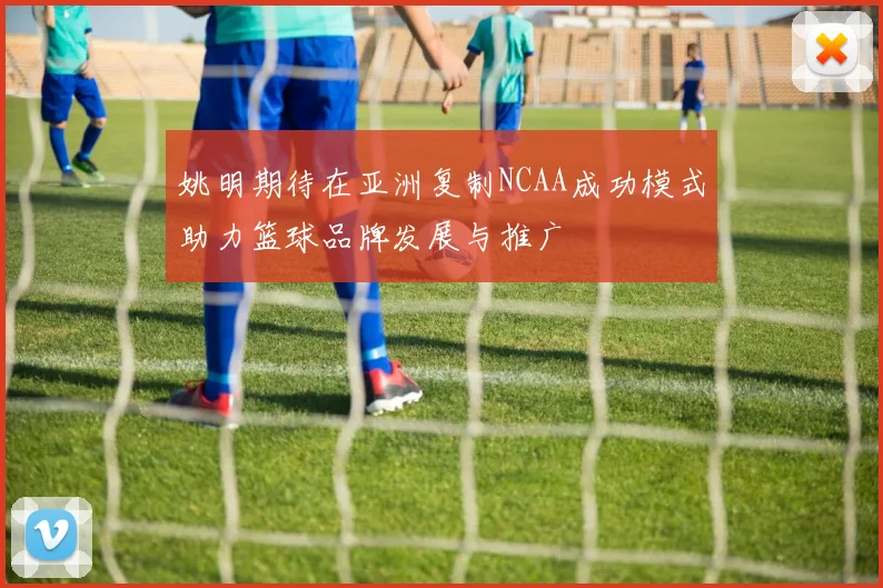 姚明期待在亚洲复制NCAA成功模式助力篮球品牌发展与推广