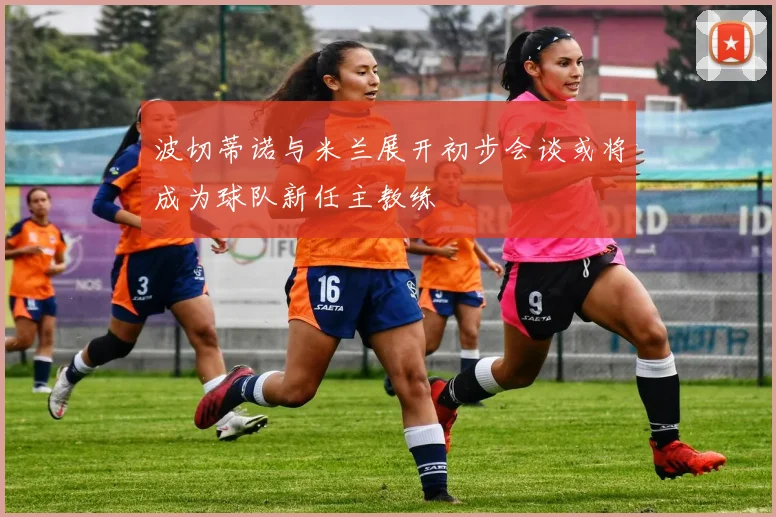 波切蒂诺与米兰展开初步会谈或将成为球队新任主教练