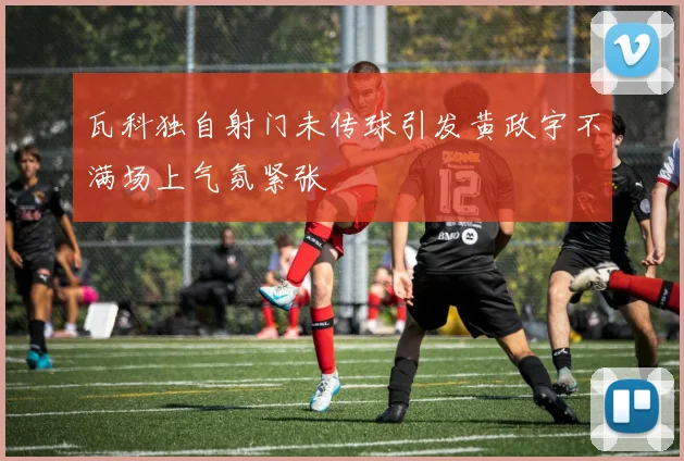瓦科独自射门未传球引发黄政宇不满场上气氛紧张