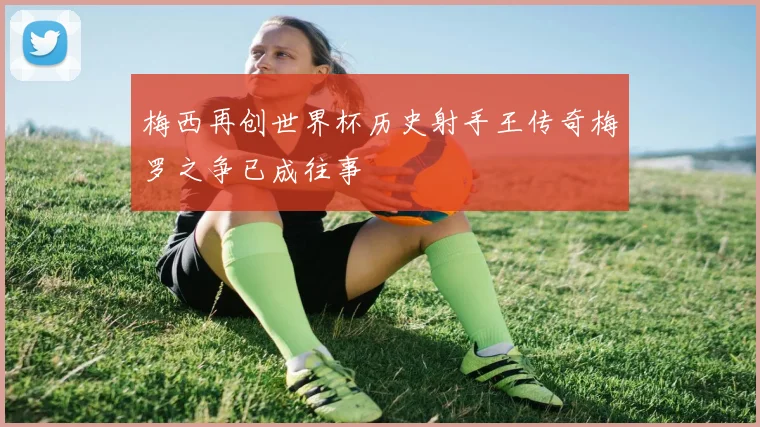 梅西再创世界杯历史射手王传奇梅罗之争已成往事