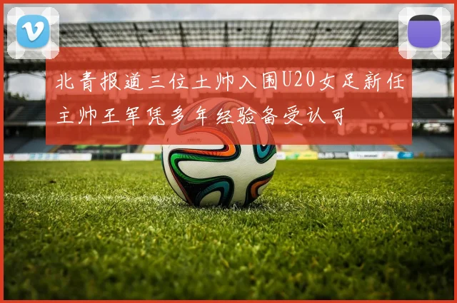 北青报道三位土帅入围U20女足新任主帅王军凭多年经验备受认可