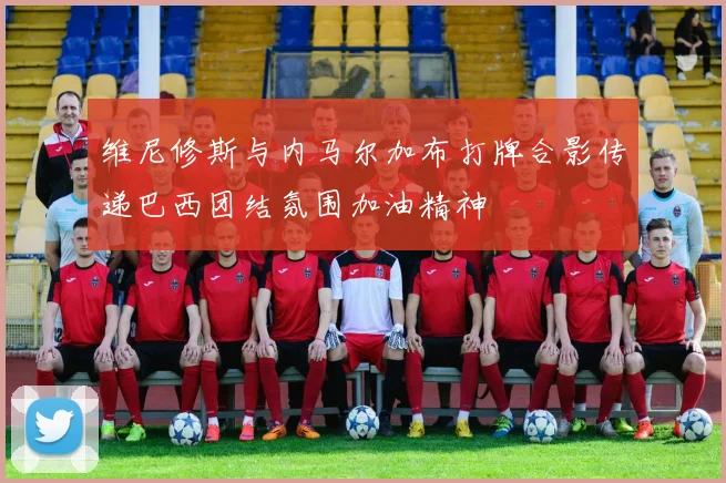 维尼修斯与内马尔加布打牌合影传递巴西团结氛围加油精神