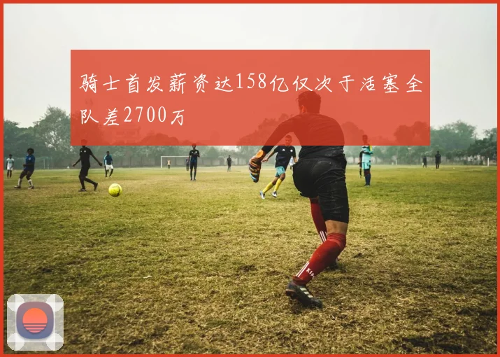 骑士首发薪资达158亿仅次于活塞全队差2700万