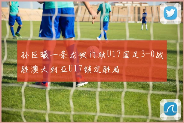 孙臣曦一条龙破门助U17国足3-0战胜澳大利亚U17锁定胜局