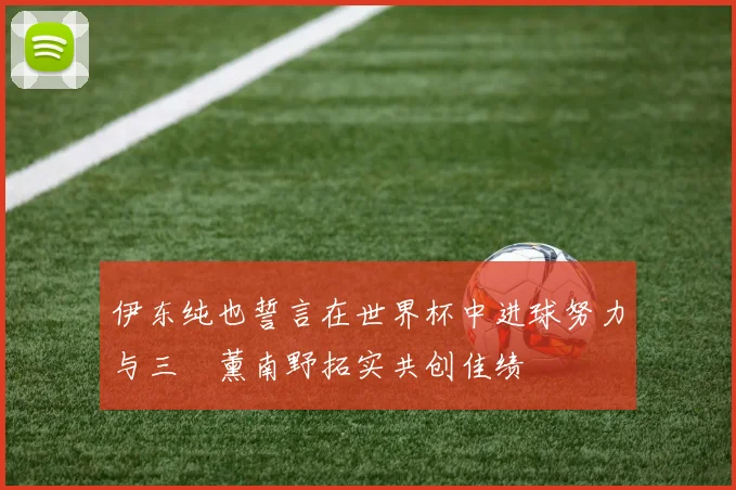 伊东纯也誓言在世界杯中进球努力与三笘薰南野拓实共创佳绩