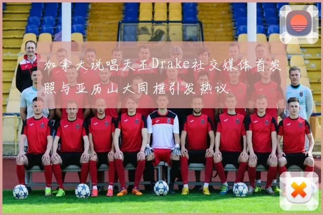 加拿大说唱天王Drake社交媒体首发照与亚历山大同框引发热议