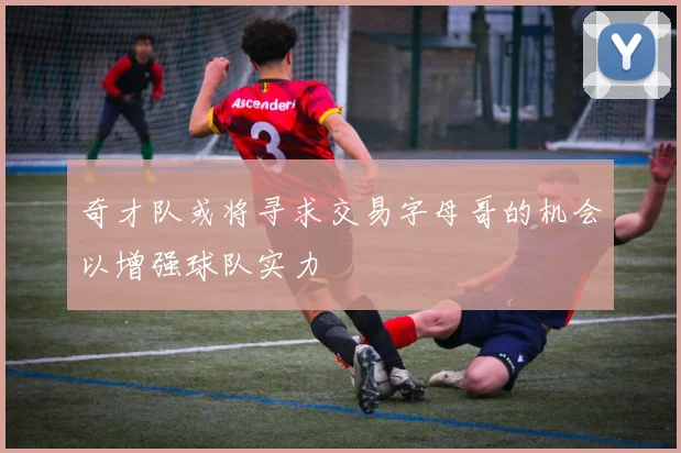 奇才队或将寻求交易字母哥的机会以增强球队实力