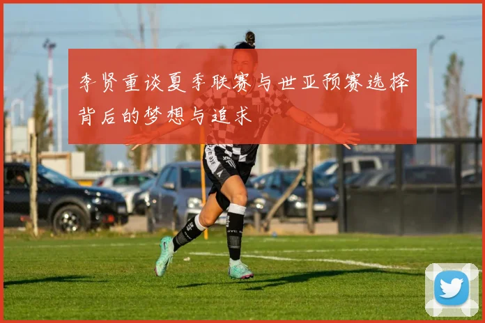 李贤重谈夏季联赛与世亚预赛选择背后的梦想与追求