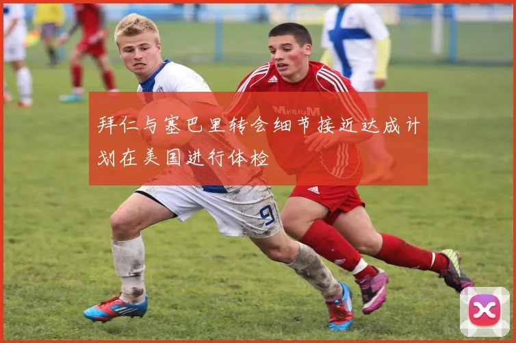 拜仁与塞巴里转会细节接近达成计划在美国进行体检