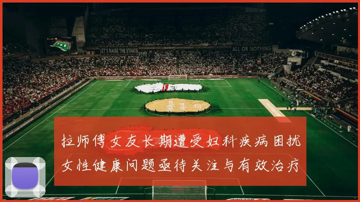 拉师傅女友长期遭受妇科疾病困扰女性健康问题亟待关注与有效治疗方案