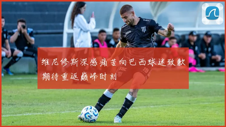 维尼修斯深感痛苦向巴西球迷致歉期待重返巅峰时刻